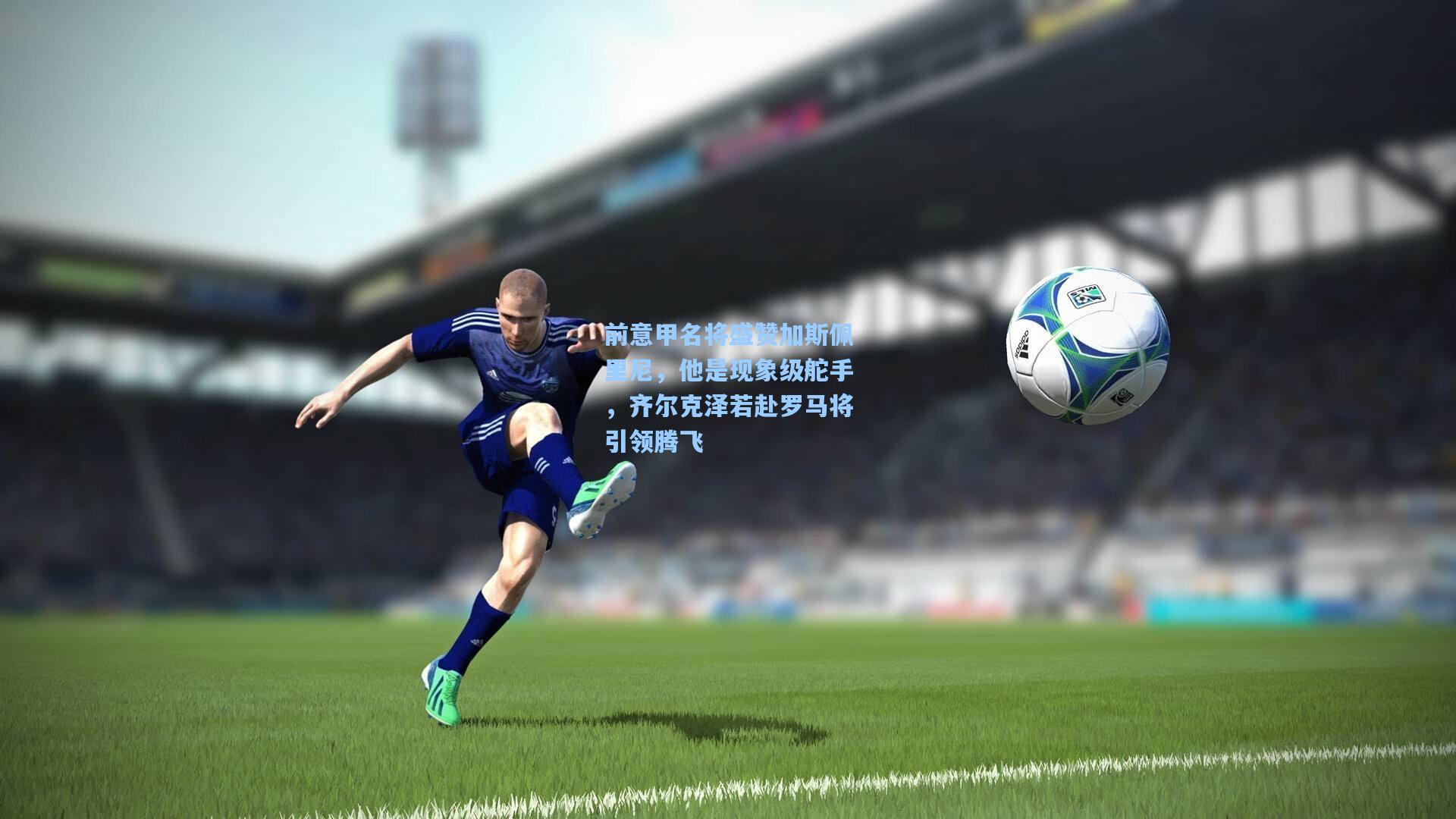 前意甲名将盛赞加斯佩里尼，他是现象级舵手，齐尔克泽若赴罗马将引领腾飞  第2张